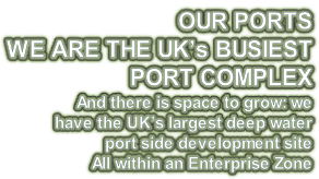 OUR PORTS WE ARE THE UK’s BUSIEST  PORT COMPLEX And there is space to grow: we  have the UK’s largest deep water  port side development site All within an Enterprise Zone