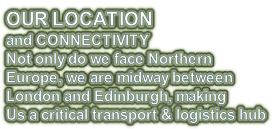 OUR LOCATION and CONNECTIVITY Not only do we face Northern Europe, we are midway between  London and Edinburgh, making Us a critical transport & logistics hub